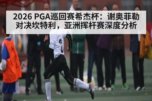 2026 PGA巡回赛希杰杯：谢奥菲勒对决坎特利，亚洲挥杆赛深度分析